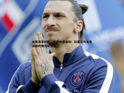 BG大游官网-无畏流言炽热，爱意如潮涌动！拉塞尔与女友游艇共舞力证情深